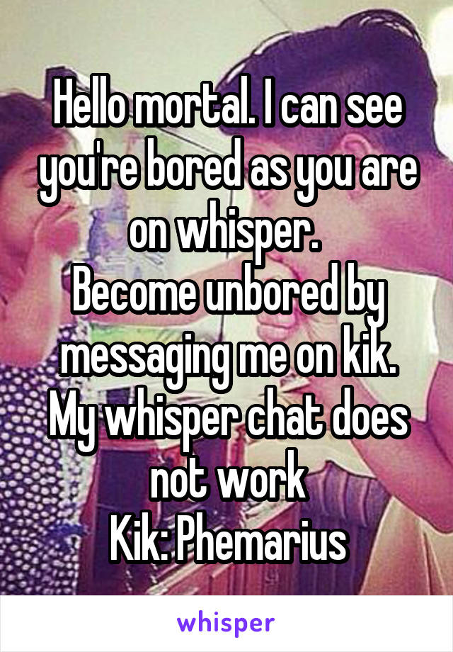 Hello mortal. I can see you're bored as you are on whisper. 
Become unbored by messaging me on kik.
My whisper chat does not work
Kik: Phemarius