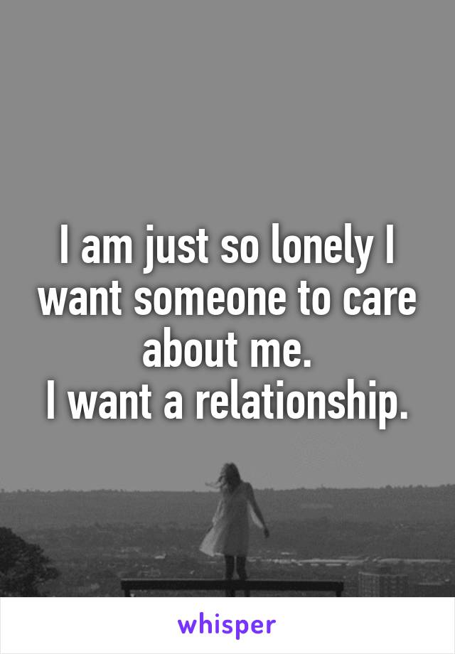 I am just so lonely I want someone to care about me.
I want a relationship.