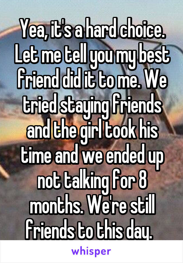 Yea, it's a hard choice. Let me tell you my best friend did it to me. We tried staying friends and the girl took his time and we ended up not talking for 8 months. We're still friends to this day.  