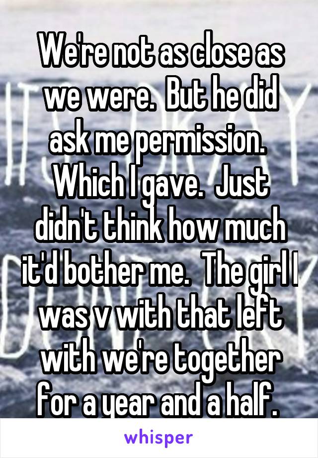 We're not as close as we were.  But he did ask me permission.  Which I gave.  Just didn't think how much it'd bother me.  The girl I was v with that left with we're together for a year and a half. 