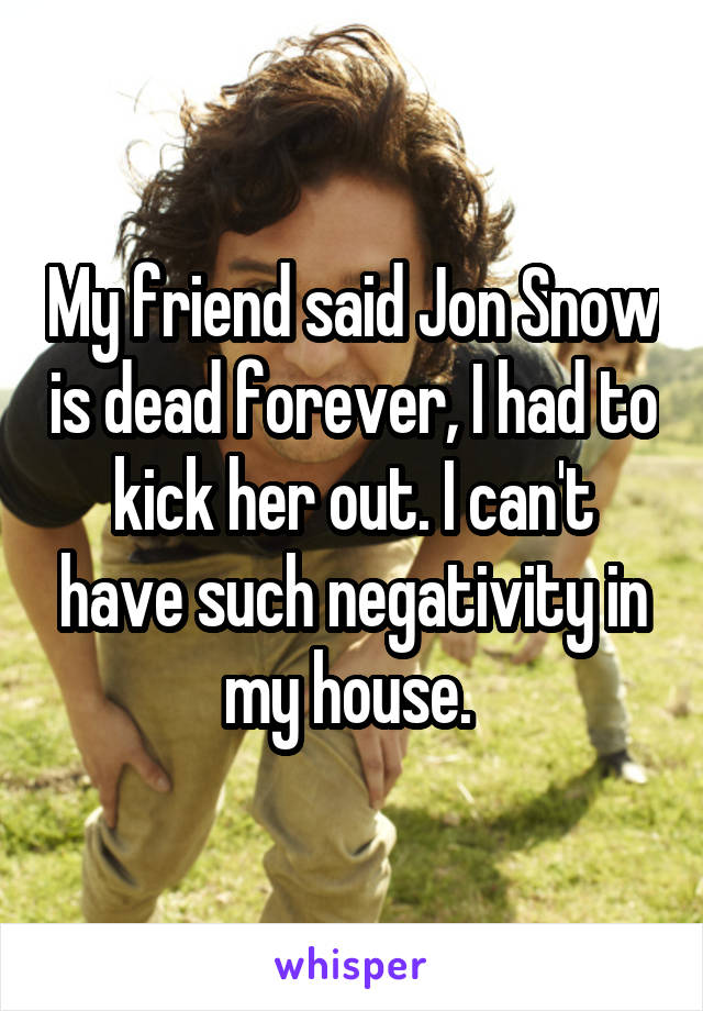 My friend said Jon Snow is dead forever, I had to kick her out. I can't have such negativity in my house. 