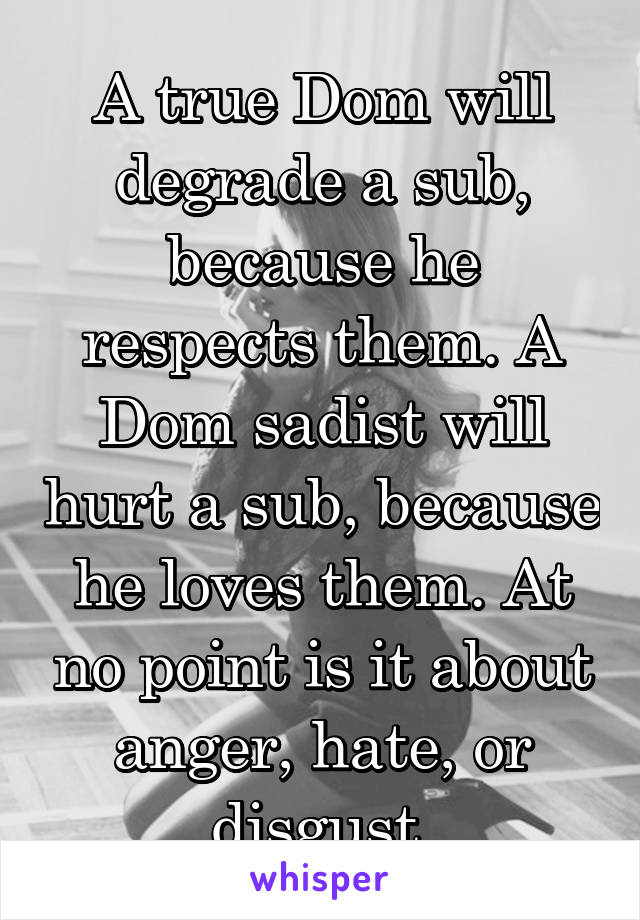 A true Dom will degrade a sub, because he respects them. A Dom sadist will hurt a sub, because he loves them. At no point is it about anger, hate, or disgust.