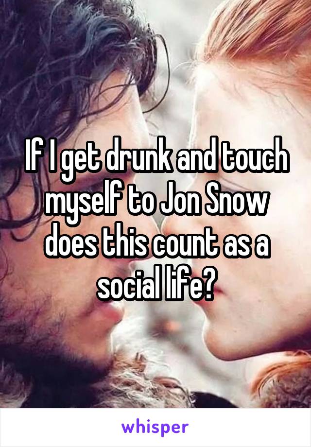 If I get drunk and touch myself to Jon Snow does this count as a social life?