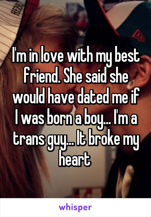 I'm in love with my best friend. She said she would have dated me if I was born a boy... I'm a trans guy... It broke my heart 