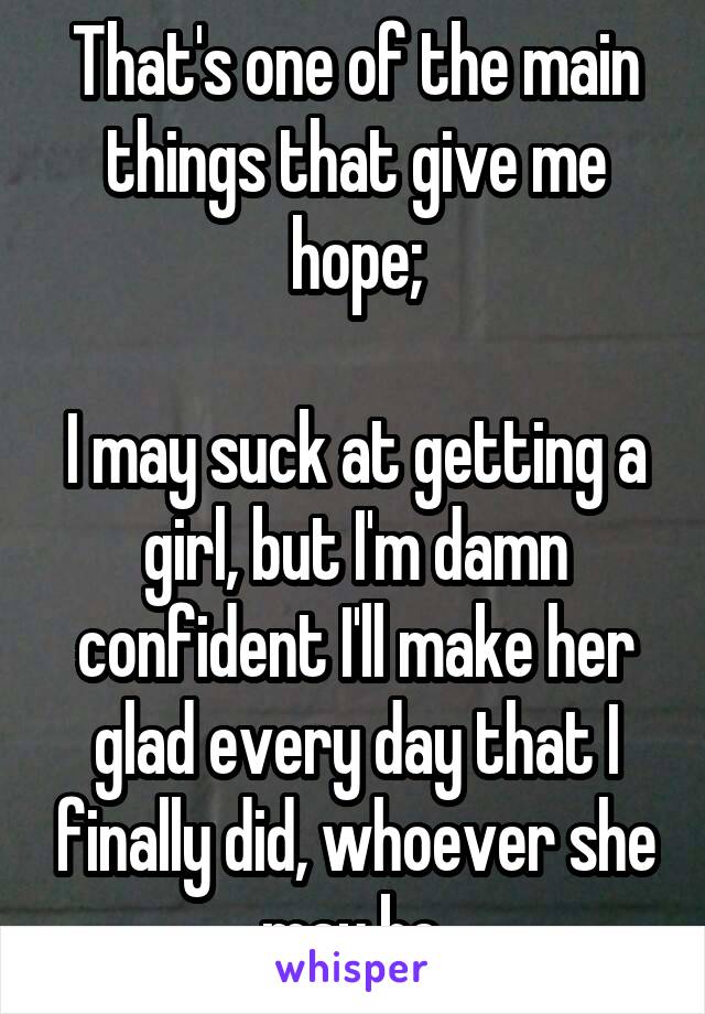 That's one of the main things that give me hope;

I may suck at getting a girl, but I'm damn confident I'll make her glad every day that I finally did, whoever she may be.