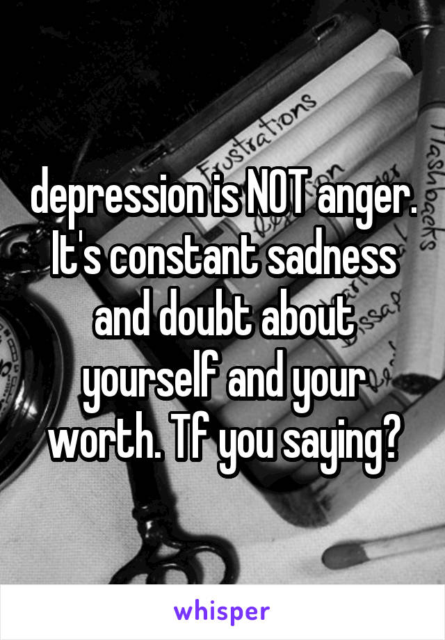depression is NOT anger. It's constant sadness and doubt about yourself and your worth. Tf you saying?