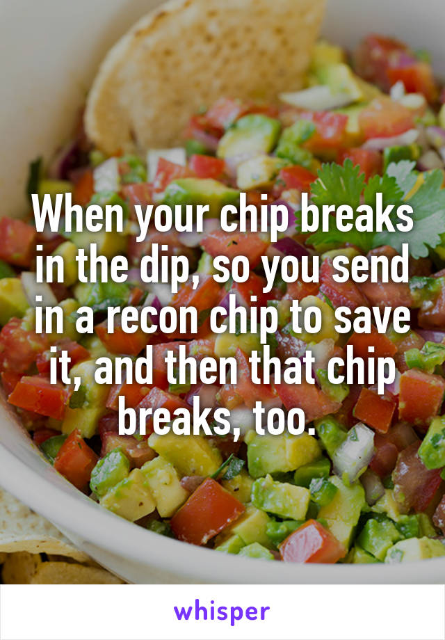 When your chip breaks in the dip, so you send in a recon chip to save it, and then that chip breaks, too. 