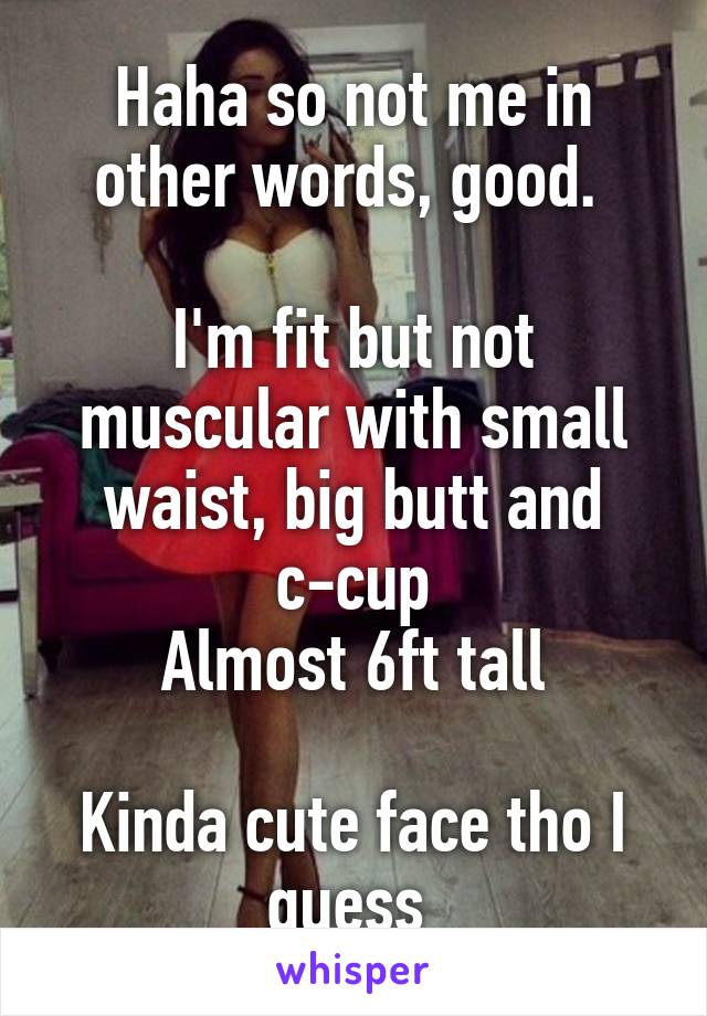 Haha so not me in other words, good. 

I'm fit but not muscular with small waist, big butt and c-cup
Almost 6ft tall

Kinda cute face tho I guess 