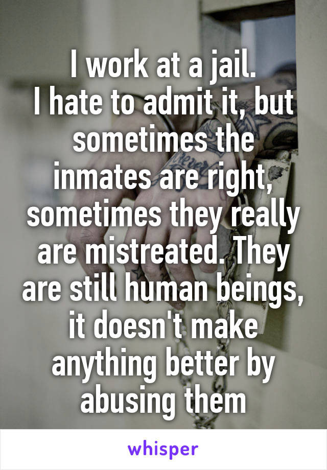 I work at a jail.
I hate to admit it, but sometimes the inmates are right, sometimes they really are mistreated. They are still human beings, it doesn't make anything better by abusing them