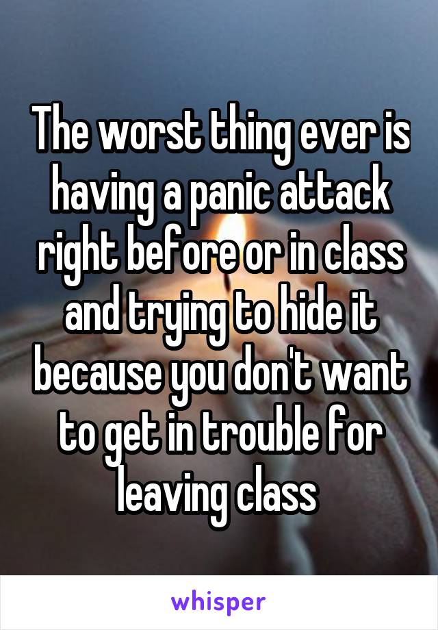 The worst thing ever is having a panic attack right before or in class and trying to hide it because you don't want to get in trouble for leaving class 