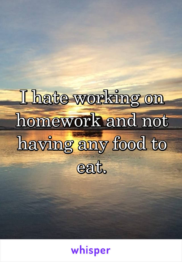 I hate working on homework and not having any food to eat.