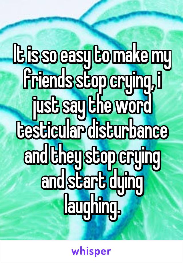 It is so easy to make my friends stop crying, i just say the word testicular disturbance and they stop crying and start dying laughing.