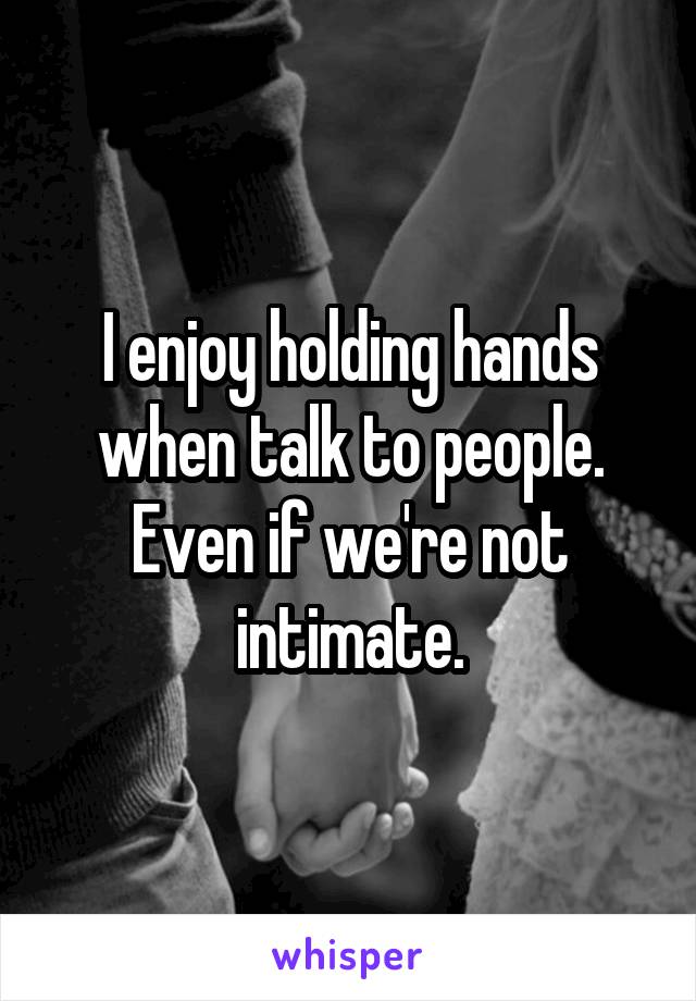 I enjoy holding hands when talk to people. Even if we're not intimate.
