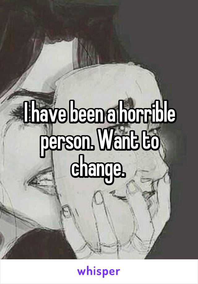 I have been a horrible person. Want to change. 