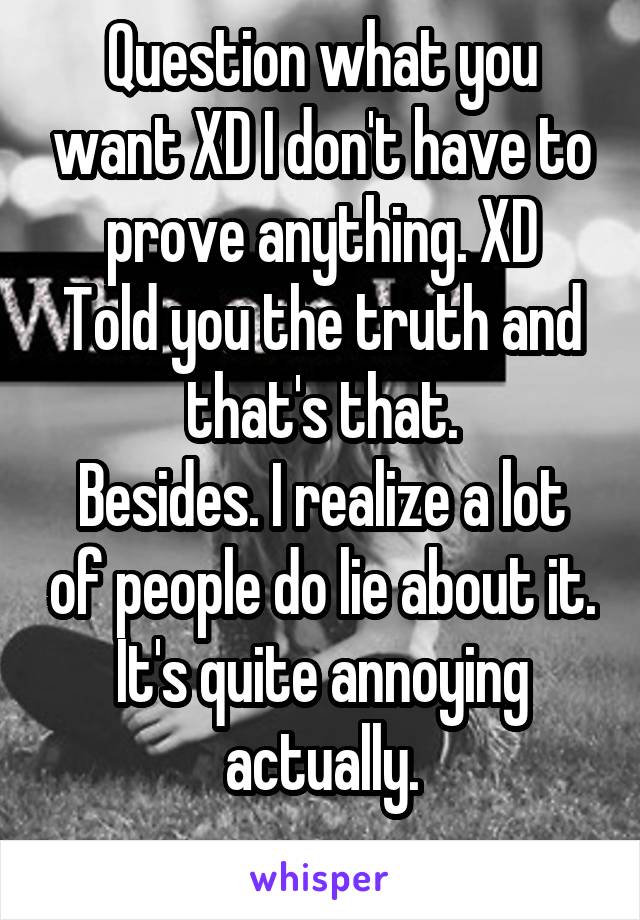 Question what you want XD I don't have to prove anything. XD
Told you the truth and that's that.
Besides. I realize a lot of people do lie about it. It's quite annoying actually.
