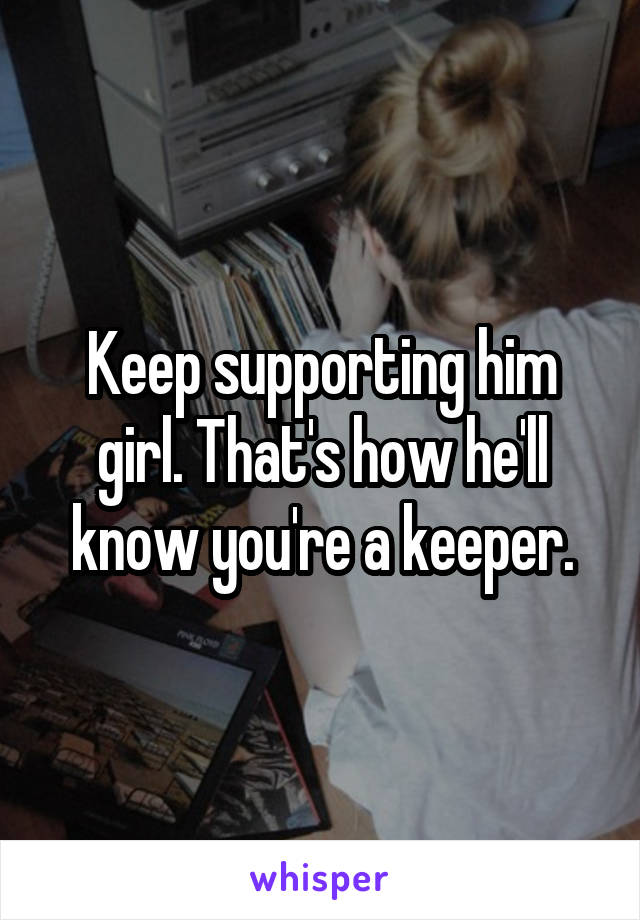 Keep supporting him girl. That's how he'll know you're a keeper.