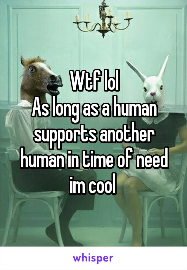 Wtf lol
As long as a human supports another human in time of need im cool 