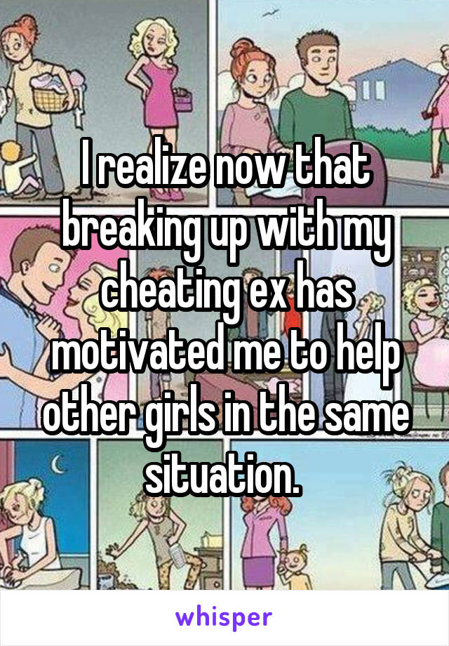 I realize now that breaking up with my cheating ex has motivated me to help other girls in the same situation. 