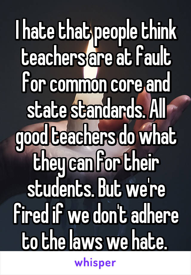 I hate that people think teachers are at fault for common core and state standards. All good teachers do what they can for their students. But we're fired if we don't adhere to the laws we hate. 