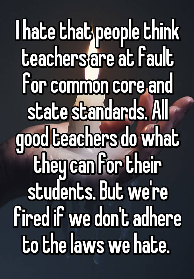 I hate that people think teachers are at fault for common core and state standards. All good teachers do what they can for their students. But we're fired if we don't adhere to the laws we hate. 