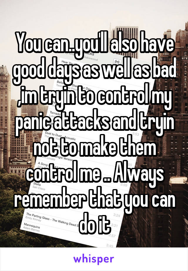 You can..you'll also have good days as well as bad ,im tryin to control my panic attacks and tryin not to make them control me .. Always remember that you can do it