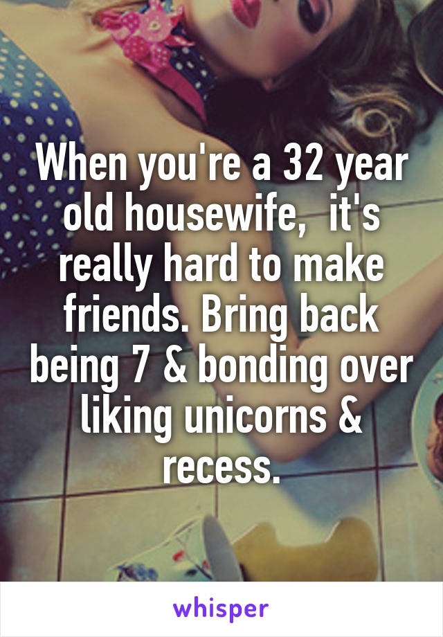 When you're a 32 year old housewife,  it's really hard to make friends. Bring back being 7 & bonding over liking unicorns & recess.