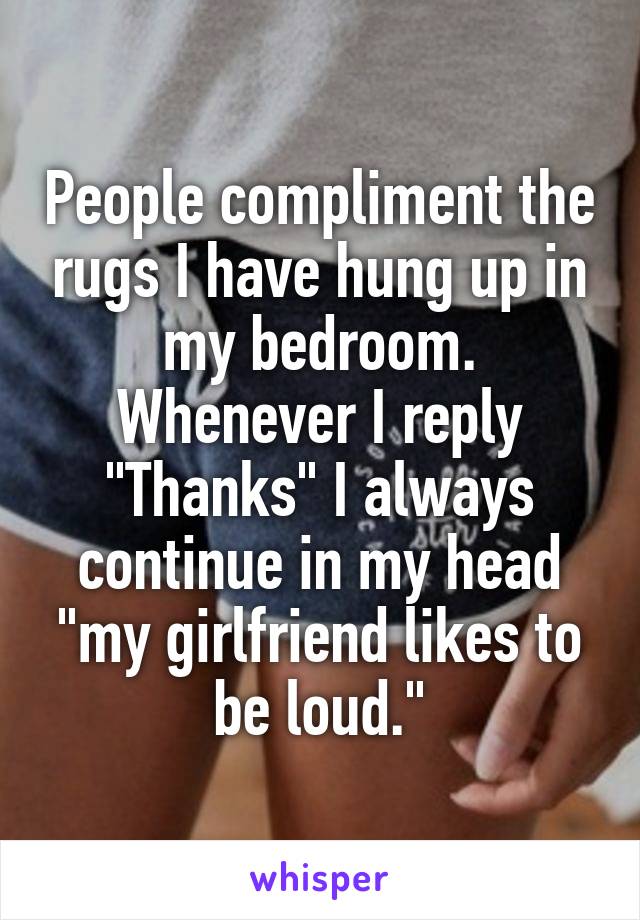 People compliment the rugs I have hung up in my bedroom.
Whenever I reply "Thanks" I always continue in my head "my girlfriend likes to be loud."
