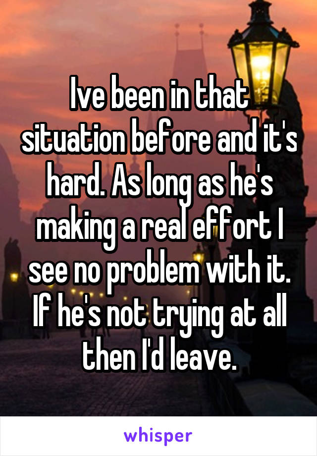 Ive been in that situation before and it's hard. As long as he's making a real effort I see no problem with it. If he's not trying at all then I'd leave.