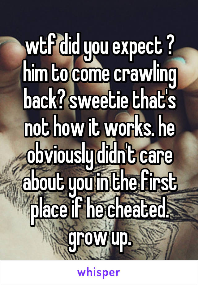 wtf did you expect ? him to come crawling back? sweetie that's not how it works. he obviously didn't care about you in the first place if he cheated. grow up.