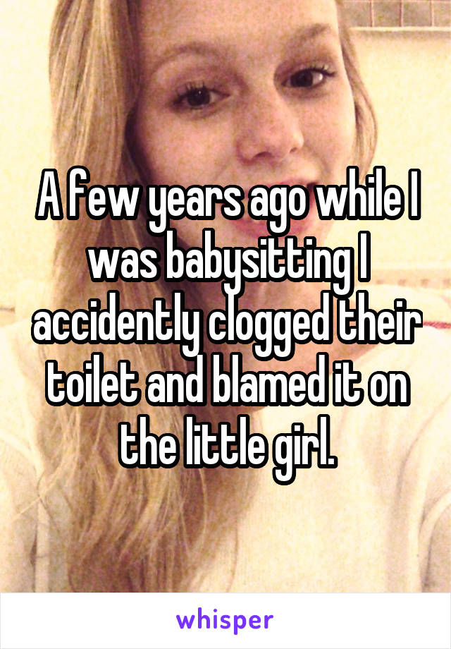 A few years ago while I was babysitting I accidently clogged their toilet and blamed it on the little girl.