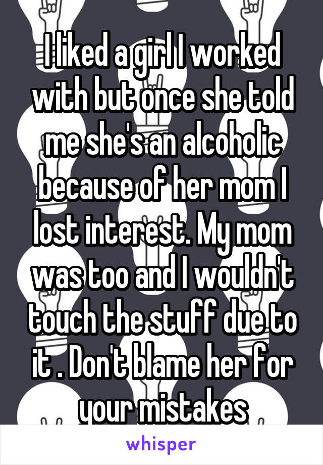 I liked a girl I worked with but once she told me she's an alcoholic because of her mom I lost interest. My mom was too and I wouldn't touch the stuff due to it . Don't blame her for your mistakes