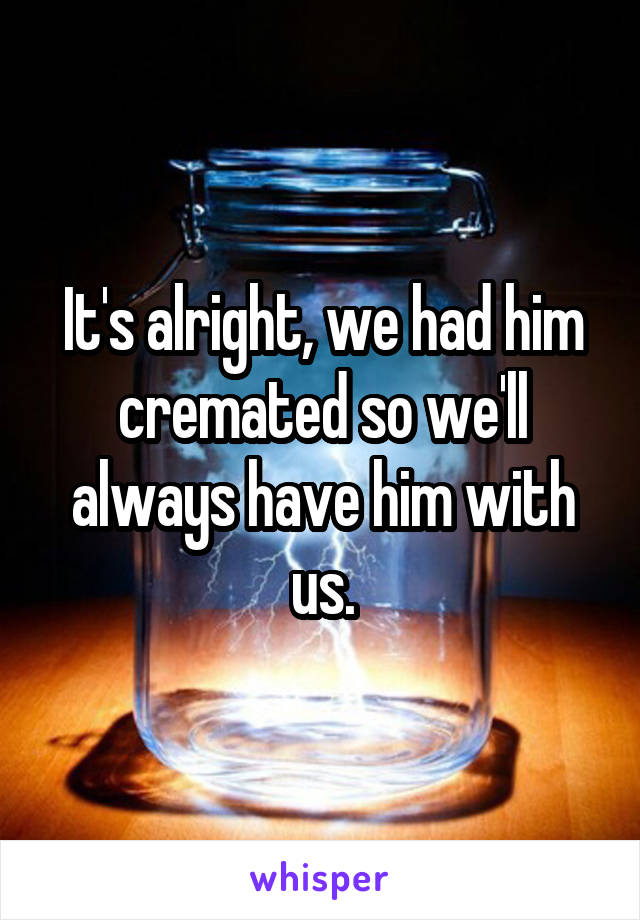 It's alright, we had him cremated so we'll always have him with us.