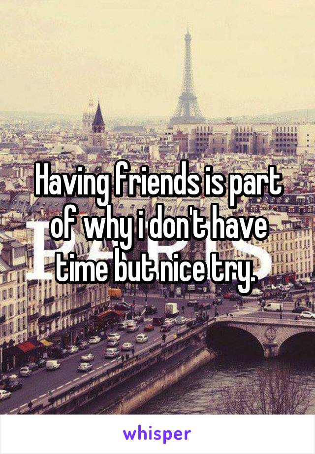 Having friends is part of why i don't have time but nice try. 