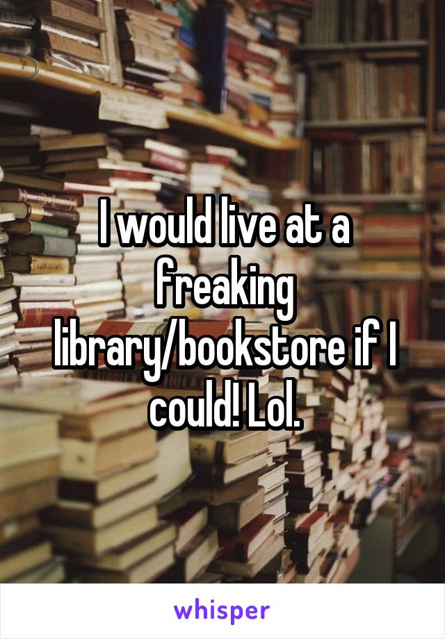 I would live at a freaking library/bookstore if I could! Lol.