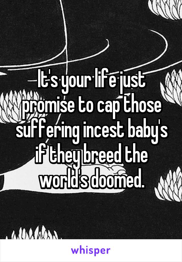 It's your life just promise to cap those suffering incest baby's if they breed the world's doomed.