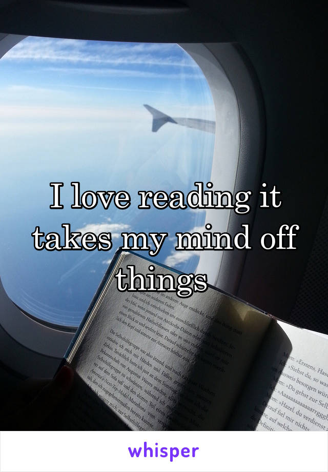 I love reading it takes my mind off things 