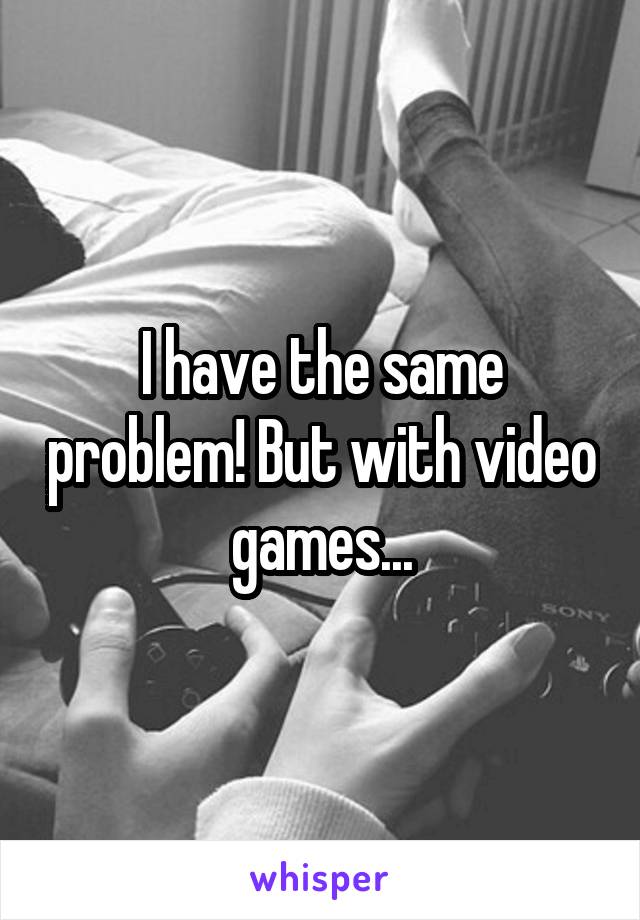 I have the same problem! But with video games...