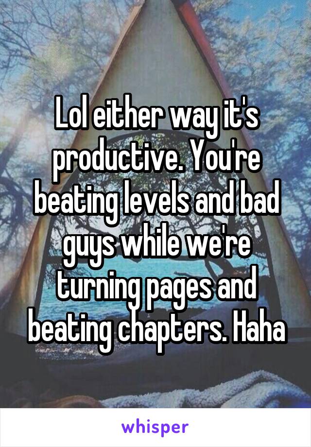 Lol either way it's productive. You're beating levels and bad guys while we're turning pages and beating chapters. Haha