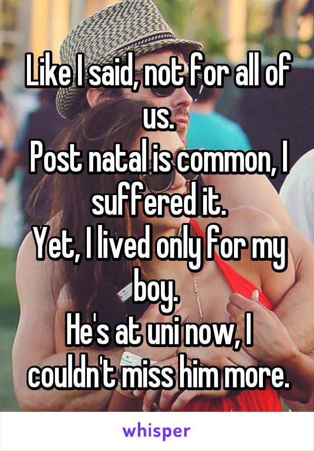 Like I said, not for all of us.
Post natal is common, I suffered it.
Yet, I lived only for my boy. 
He's at uni now, I couldn't miss him more.