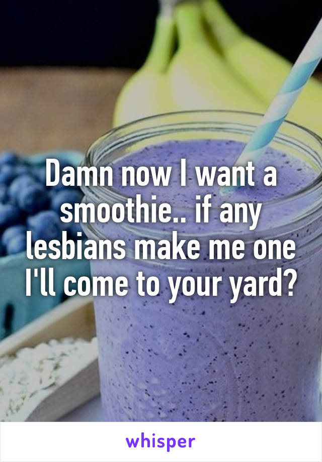 Damn now I want a smoothie.. if any lesbians make me one I'll come to your yard😂
