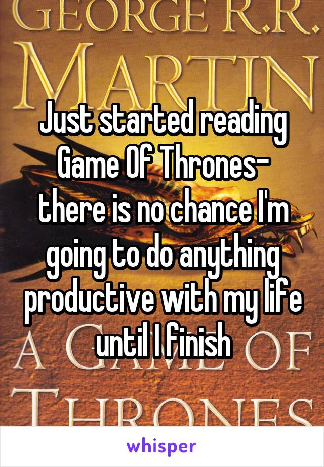 Just started reading Game Of Thrones- there is no chance I'm going to do anything productive with my life until I finish