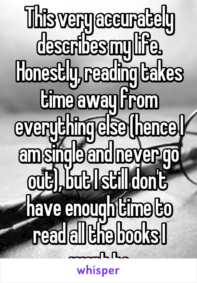 This very accurately describes my life. Honestly, reading takes time away from everything else (hence I am single and never go out), but I still don't  have enough time to read all the books I want to