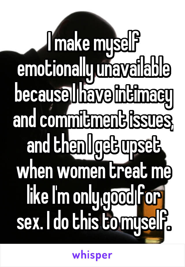 I make myself emotionally unavailable because I have intimacy and commitment issues, and then I get upset when women treat me like I'm only good for sex. I do this to myself.