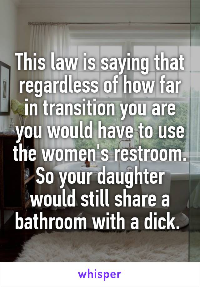 This law is saying that regardless of how far in transition you are you would have to use the women's restroom. So your daughter would still share a bathroom with a dick. 