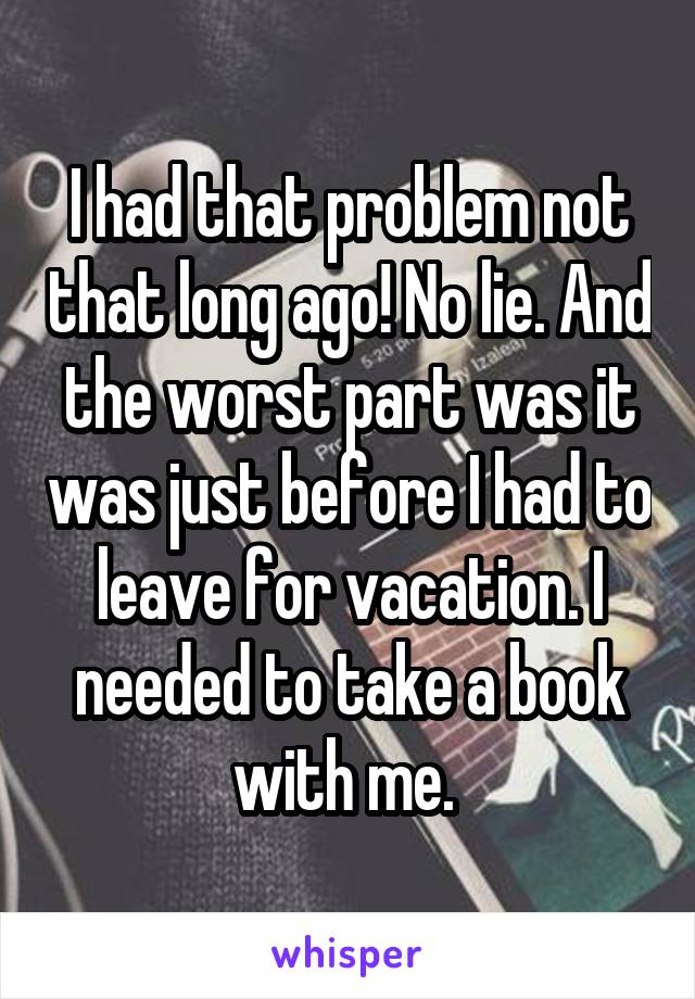 I had that problem not that long ago! No lie. And the worst part was it was just before I had to leave for vacation. I needed to take a book with me. 