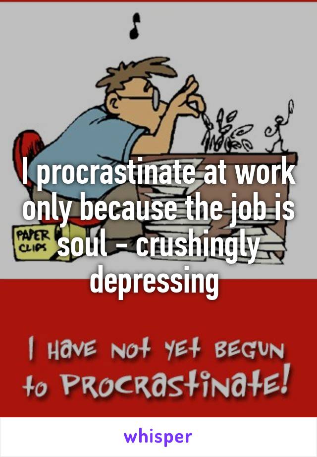 I procrastinate at work only because the job is soul - crushingly depressing 