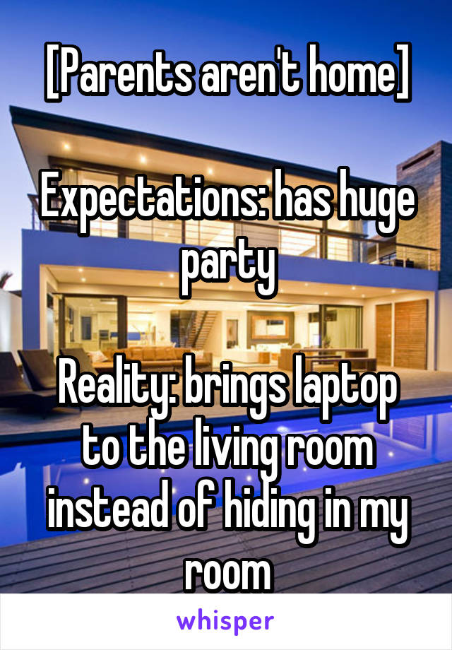 [Parents aren't home]

Expectations: has huge party

Reality: brings laptop to the living room instead of hiding in my room