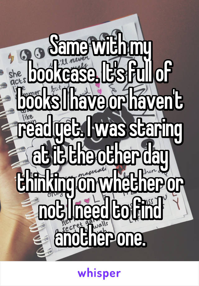 Same with my bookcase. It's full of books I have or haven't read yet. I was staring at it the other day thinking on whether or not I need to find another one.