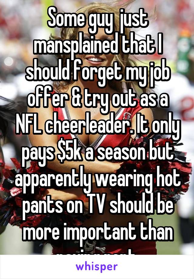 Some guy  just mansplained that I should forget my job offer & try out as a NFL cheerleader. It only pays $5k a season but apparently wearing hot pants on TV should be more important than paying rent.