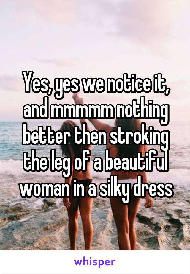 Yes, yes we notice it, and mmmmm nothing better then stroking the leg of a beautiful woman in a silky dress